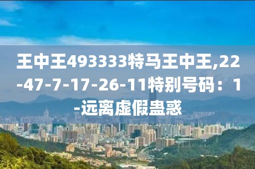 王中王493333特马王中王,22-47-7-17-26-11特别号码：1-远离虚假蛊惑