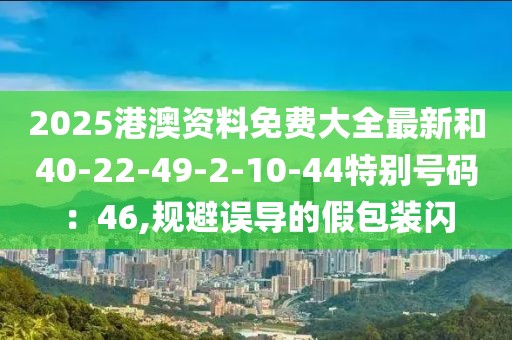 2025港澳资料免费大全最新和40-22-49-2-10-44特别号码：46,规避误导的假包装闪