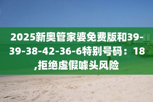 2025新奥管家婆免费版和39-39-38-42-36-6特别号码：18,拒绝虚假噱头风险