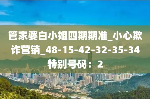 管家婆白小姐四期期准_小心欺诈营销_48-15-42-32-35-34特别号码：2