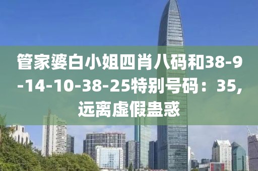 管家婆白小姐四肖八码和38-9-14-10-38-25特别号码：35,远离虚假蛊惑