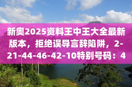 新奥2025资料王中王大全最新版本，拒绝误导言辞陷阱，2-21-44-46-42-10特别号码：40
