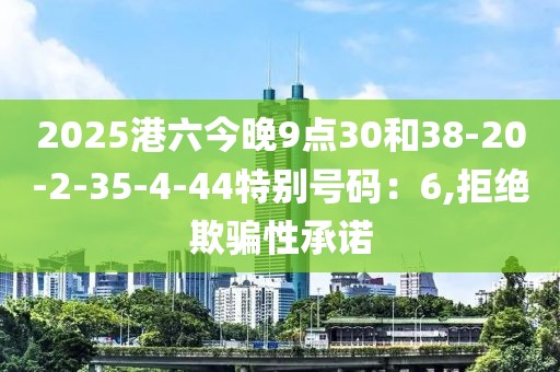 2025港六今晚9点30和38-20-2-35-4-44特别号码：6,拒绝欺骗性承诺