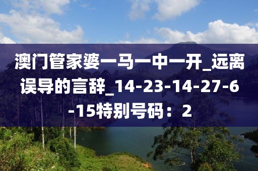 澳门管家婆一马一中一开_远离误导的言辞_14-23-14-27-6-15特别号码：2