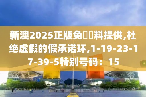 新澳2025正版免費資料提供,杜绝虚假的假承诺环,1-19-23-17-39-5特别号码：15