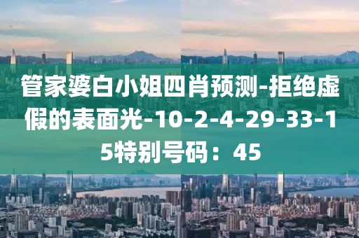 管家婆白小姐四肖预测-拒绝虚假的表面光-10-2-4-29-33-15特别号码：45