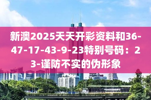 新澳2025天天开彩资料和36-47-17-43-9-23特别号码：23-谨防不实的伪形象