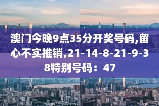 澳门今晚9点35分开奖号码,留心不实推销,21-14-8-21-9-38特别号码：47