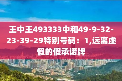 王中王493333中和49-9-32-23-39-29特别号码：1,远离虚假的假承诺牌
