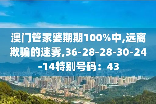 澳门管家婆期期100%中,远离欺骗的迷雾,36-28-28-30-24-14特别号码：43