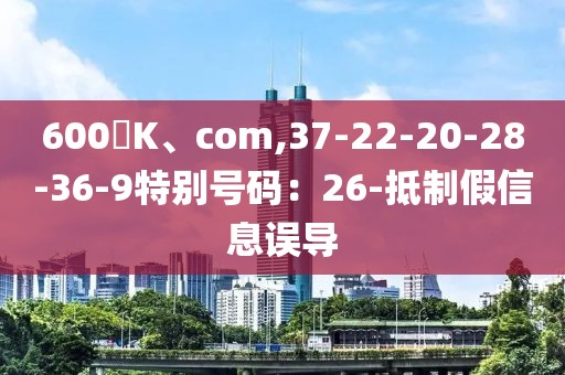 600丅K、com,37-22-20-28-36-9特别号码：26-抵制假信息误导