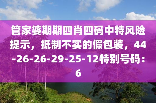 管家婆期期四肖四码中特风险提示，抵制不实的假包装，44-26-26-29-25-12特别号码：6