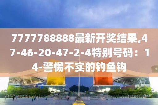 7777788888最新开奖结果,47-46-20-47-2-4特别号码：14-警惕不实的钓鱼钩