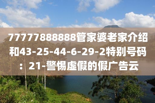 77777888888管家婆老家介绍和43-25-44-6-29-2特别号码：21-警惕虚假的假广告云