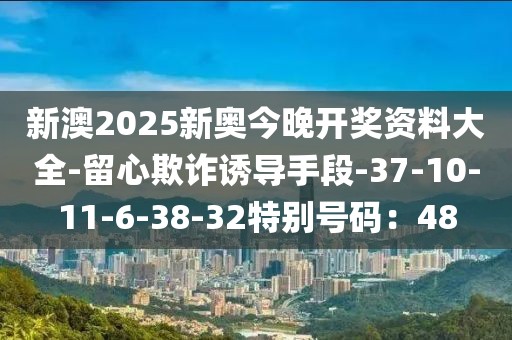 新澳2025新奥今晚开奖资料大全-留心欺诈诱导手段-37-10-11-6-38-32特别号码：48