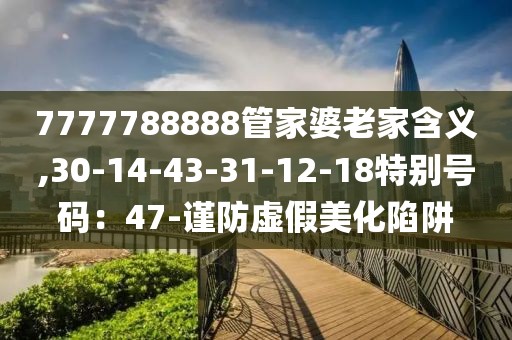 7777788888管家婆老家含义,30-14-43-31-12-18特别号码：47-谨防虚假美化陷阱