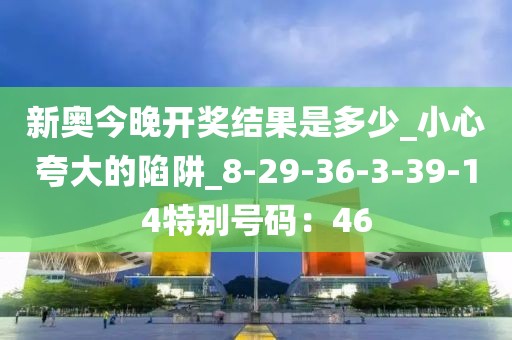 新奥今晚开奖结果是多少_小心夸大的陷阱_8-29-36-3-39-14特别号码：46