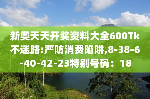 新奥天天开奖资料大全600Tk不迷路:严防消费陷阱,8-38-6-40-42-23特别号码：18