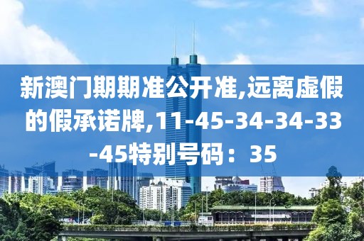新澳门期期准公开准,远离虚假的假承诺牌,11-45-34-34-33-45特别号码：35