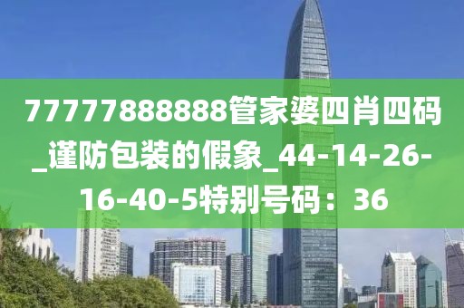 77777888888管家婆四肖四码_谨防包装的假象_44-14-26-16-40-5特别号码：36