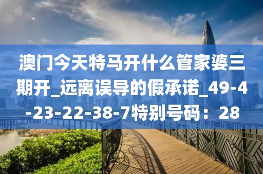 澳门今天特马开什么管家婆三期开_远离误导的假承诺_49-4-23-22-38-7特别号码：28