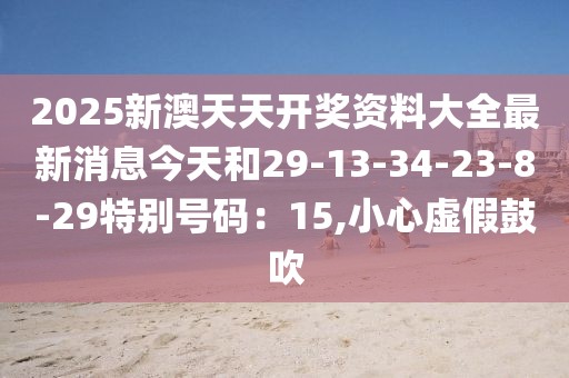 2025新澳天天开奖资料大全最新消息今天和29-13-34-23-8-29特别号码：15,小心虚假鼓吹
