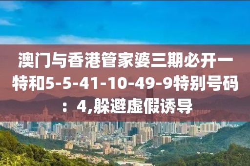 澳门与香港管家婆三期必开一特和5-5-41-10-49-9特别号码：4,躲避虚假诱导