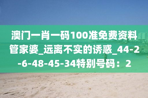 澳门一肖一码100准免费资料管家婆_远离不实的诱惑_44-2-6-48-45-34特别号码：2