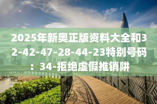 2025年新奥正版资料大全和32-42-47-28-44-23特别号码：34-拒绝虚假推销阱