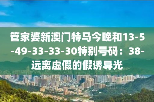 管家婆新澳门特马今晚和13-5-49-33-33-30特别号码：38-远离虚假的假诱导光
