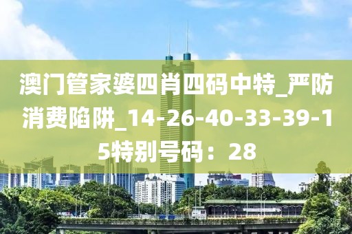澳门管家婆四肖四码中特_严防消费陷阱_14-26-40-33-39-15特别号码：28