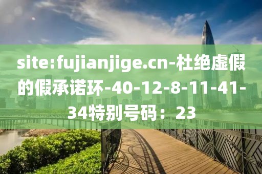 site:fujianjige.cn-杜绝虚假的假承诺环-40-12-8-11-41-34特别号码：23