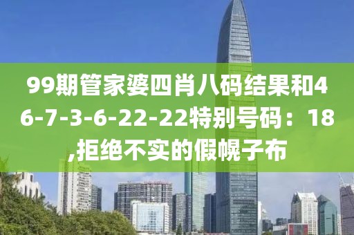 99期管家婆四肖八码结果和46-7-3-6-22-22特别号码：18,拒绝不实的假幌子布
