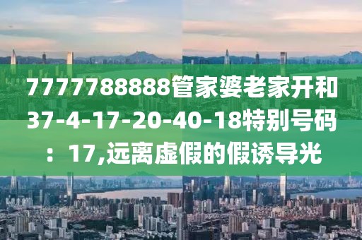 7777788888管家婆老家开和37-4-17-20-40-18特别号码：17,远离虚假的假诱导光