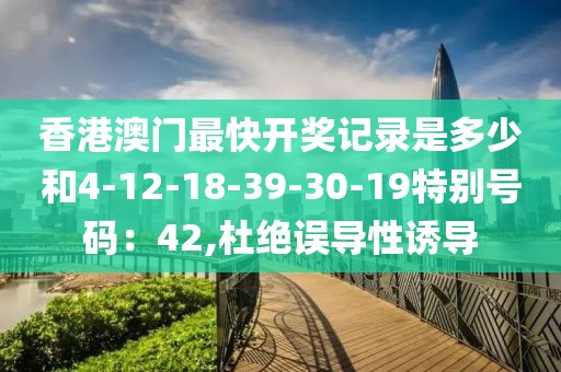 香港澳门最快开奖记录是多少和4-12-18-39-30-19特别号码：42,杜绝误导性诱导
