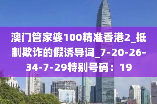 澳门管家婆100精准香港2_抵制欺诈的假诱导词_7-20-26-34-7-29特别号码：19