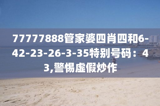 77777888管家婆四肖四和6-42-23-26-3-35特别号码：43,警惕虚假炒作