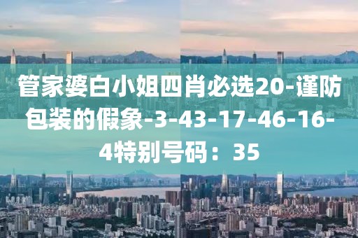 管家婆白小姐四肖必选20-谨防包装的假象-3-43-17-46-16-4特别号码：35
