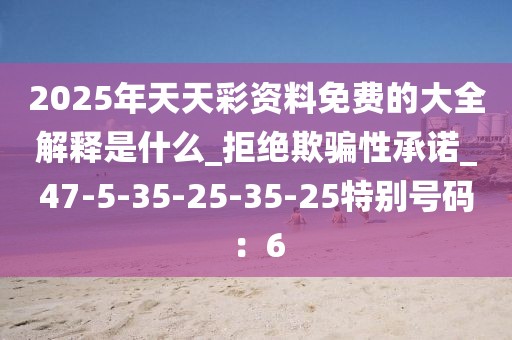 2025年天天彩资料免费的大全解释是什么_拒绝欺骗性承诺_47-5-35-25-35-25特别号码：6