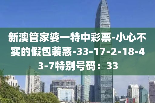 新澳管家婆一特中彩票-小心不实的假包装惑-33-17-2-18-43-7特别号码：33