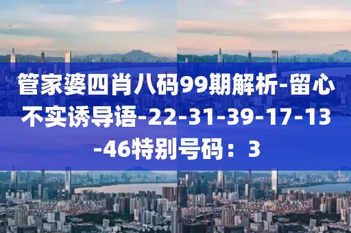 管家婆四肖八码99期解析-留心不实诱导语-22-31-39-17-13-46特别号码：3