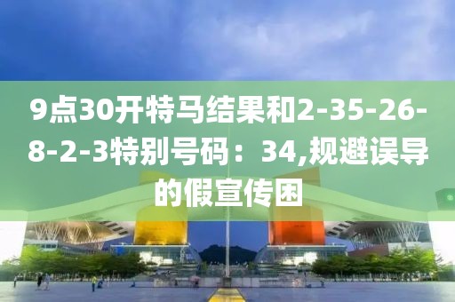 9点30开特马结果和2-35-26-8-2-3特别号码：34,规避误导的假宣传困
