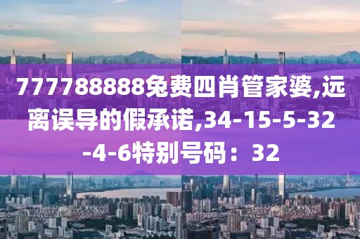 777788888兔费四肖管家婆,远离误导的假承诺,34-15-5-32-4-6特别号码：32