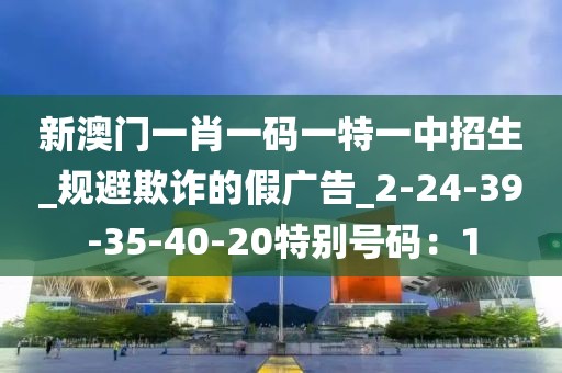新澳门一肖一码一特一中招生_规避欺诈的假广告_2-24-39-35-40-20特别号码：1