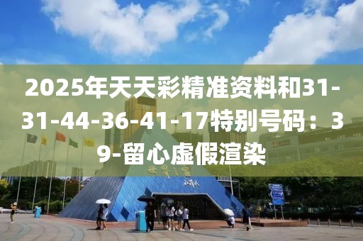 2025年天天彩精准资料和31-31-44-36-41-17特别号码：39-留心虚假渲染