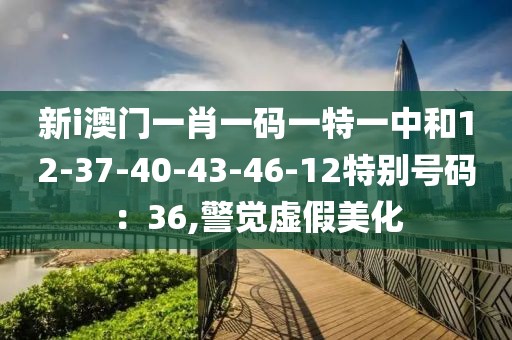 新i澳门一肖一码一特一中和12-37-40-43-46-12特别号码：36,警觉虚假美化