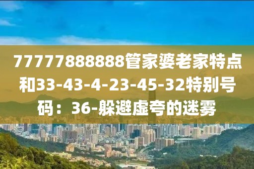 77777888888管家婆老家特点和33-43-4-23-45-32特别号码：36-躲避虚夸的迷雾