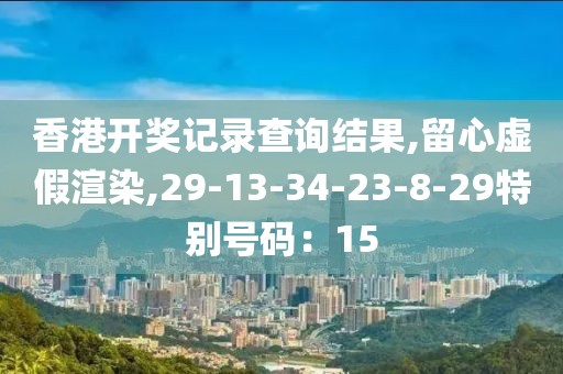 香港开奖记录查询结果,留心虚假渲染,29-13-34-23-8-29特别号码：15