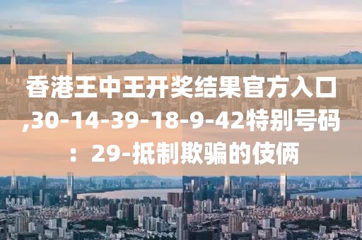 香港王中王开奖结果官方入口,30-14-39-18-9-42特别号码：29-抵制欺骗的伎俩