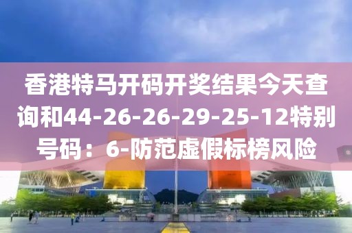 香港特马开码开奖结果今天查询和44-26-26-29-25-12特别号码：6-防范虚假标榜风险